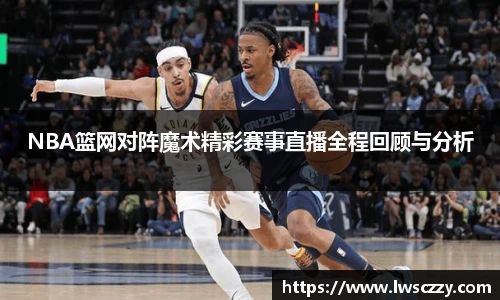 NBA篮网对阵魔术精彩赛事直播全程回顾与分析
