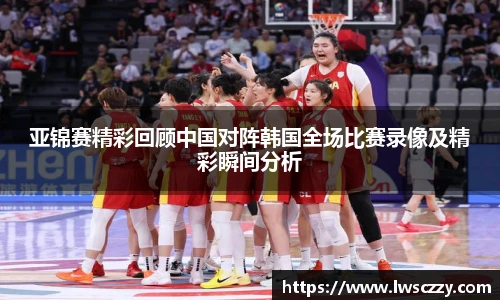 亚锦赛精彩回顾中国对阵韩国全场比赛录像及精彩瞬间分析