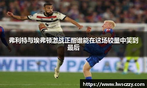 弗利特与埃弗顿激战正酣谁能在这场较量中笑到最后